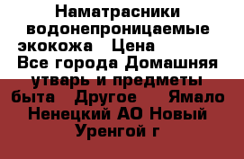 Наматрасники водонепроницаемые экокожа › Цена ­ 1 602 - Все города Домашняя утварь и предметы быта » Другое   . Ямало-Ненецкий АО,Новый Уренгой г.